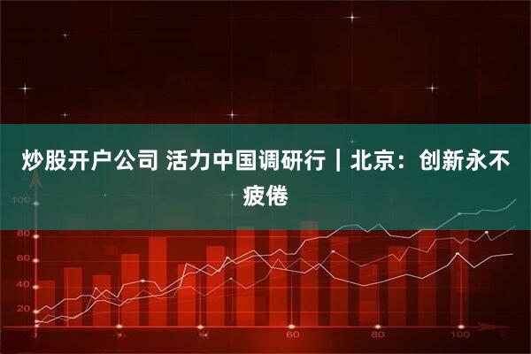 炒股开户公司 活力中国调研行｜北京：创新永不疲倦
