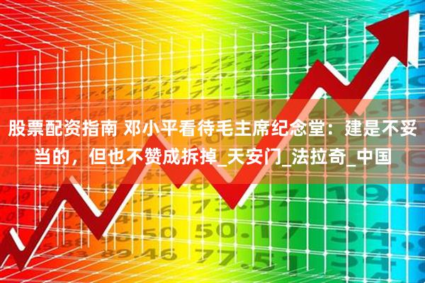 股票配资指南 邓小平看待毛主席纪念堂：建是不妥当的，但也不赞成拆掉_天安门_法拉奇_中国