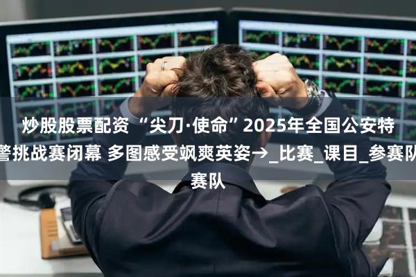 炒股股票配资 “尖刀·使命”2025年全国公安特警挑战赛闭幕 多图感受飒爽英姿→_比赛_课目_参赛队