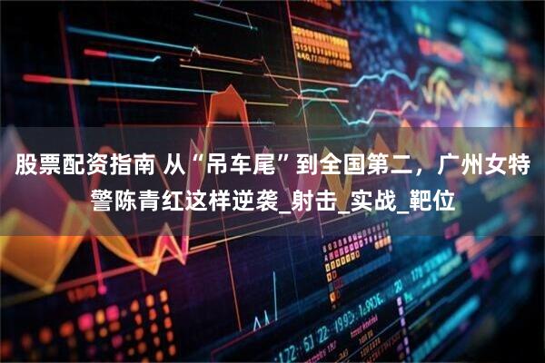 股票配资指南 从“吊车尾”到全国第二，广州女特警陈青红这样逆袭_射击_实战_靶位