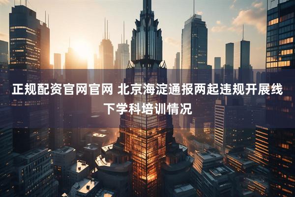 正规配资官网官网 北京海淀通报两起违规开展线下学科培训情况