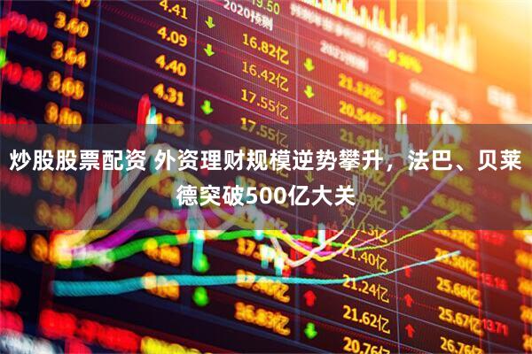 炒股股票配资 外资理财规模逆势攀升，法巴、贝莱德突破500亿大关