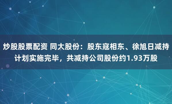 炒股股票配资 同大股份：股东寇相东、徐旭日减持计划实施完毕，共减持公司股份约1.93万股