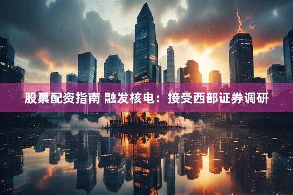 股票配资指南 融发核电：接受西部证券调研